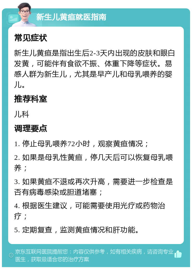 新生儿黄疸就医指南 常见症状 新生儿黄疸是指出生后2-3天内出现的皮肤和眼白发黄，可能伴有食欲不振、体重下降等症状。易感人群为新生儿，尤其是早产儿和母乳喂养的婴儿。 推荐科室 儿科 调理要点 1. 停止母乳喂养72小时，观察黄疸情况； 2. 如果是母乳性黄疸，停几天后可以恢复母乳喂养； 3. 如果黄疸不退或再次升高，需要进一步检查是否有病毒感染或胆道堵塞； 4. 根据医生建议，可能需要使用光疗或药物治疗； 5. 定期复查，监测黄疸情况和肝功能。