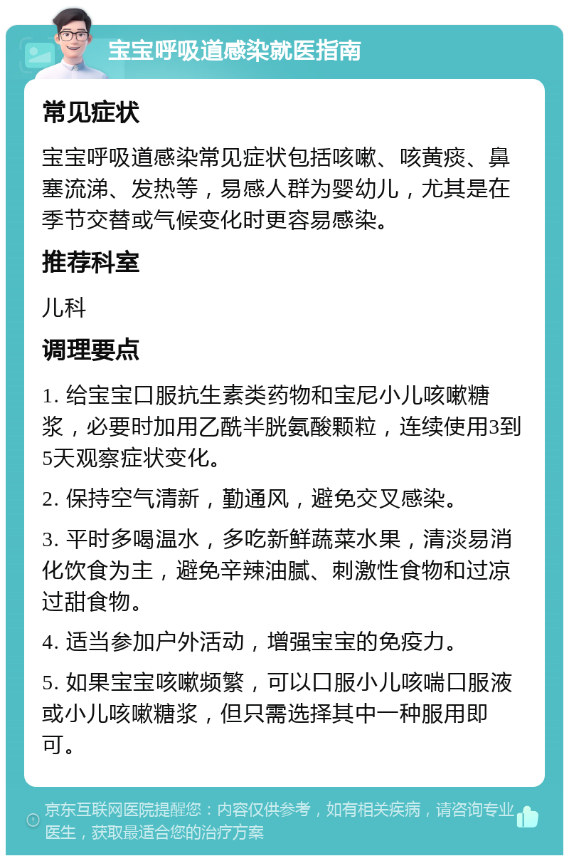 宝宝呼吸道感染就医指南 常见症状 宝宝呼吸道感染常见症状包括咳嗽、咳黄痰、鼻塞流涕、发热等，易感人群为婴幼儿，尤其是在季节交替或气候变化时更容易感染。 推荐科室 儿科 调理要点 1. 给宝宝口服抗生素类药物和宝尼小儿咳嗽糖浆，必要时加用乙酰半胱氨酸颗粒，连续使用3到5天观察症状变化。 2. 保持空气清新，勤通风，避免交叉感染。 3. 平时多喝温水，多吃新鲜蔬菜水果，清淡易消化饮食为主，避免辛辣油腻、刺激性食物和过凉过甜食物。 4. 适当参加户外活动，增强宝宝的免疫力。 5. 如果宝宝咳嗽频繁，可以口服小儿咳喘口服液或小儿咳嗽糖浆，但只需选择其中一种服用即可。