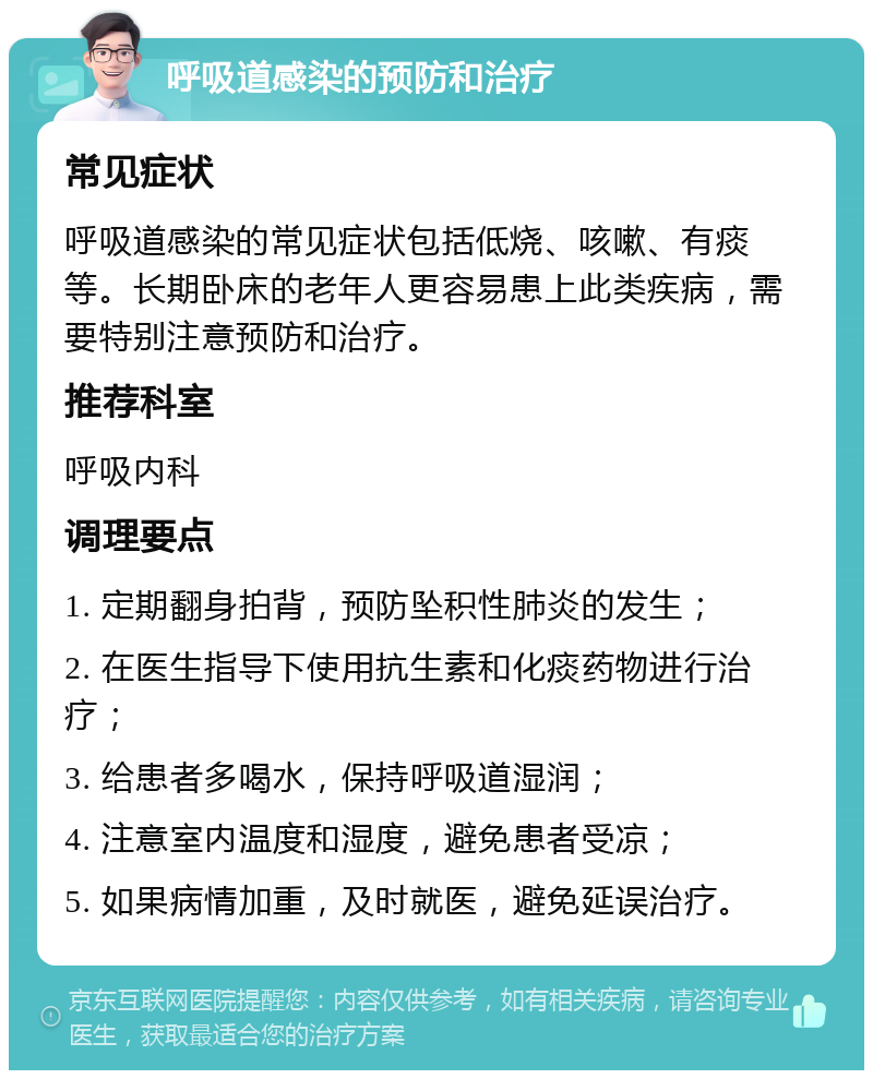 呼吸道感染的预防和治疗 常见症状 呼吸道感染的常见症状包括低烧、咳嗽、有痰等。长期卧床的老年人更容易患上此类疾病，需要特别注意预防和治疗。 推荐科室 呼吸内科 调理要点 1. 定期翻身拍背，预防坠积性肺炎的发生； 2. 在医生指导下使用抗生素和化痰药物进行治疗； 3. 给患者多喝水，保持呼吸道湿润； 4. 注意室内温度和湿度，避免患者受凉； 5. 如果病情加重，及时就医，避免延误治疗。