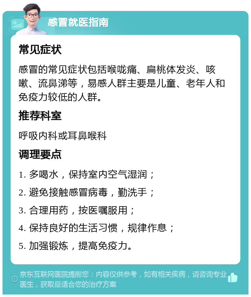 感冒就医指南 常见症状 感冒的常见症状包括喉咙痛、扁桃体发炎、咳嗽、流鼻涕等，易感人群主要是儿童、老年人和免疫力较低的人群。 推荐科室 呼吸内科或耳鼻喉科 调理要点 1. 多喝水，保持室内空气湿润； 2. 避免接触感冒病毒，勤洗手； 3. 合理用药，按医嘱服用； 4. 保持良好的生活习惯，规律作息； 5. 加强锻炼，提高免疫力。