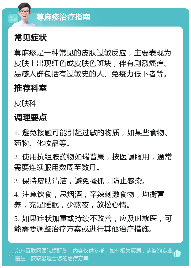 荨麻疹治疗指南 常见症状 荨麻疹是一种常见的皮肤过敏反应，主要表现为皮肤上出现红色或皮肤色斑块，伴有剧烈瘙痒。易感人群包括有过敏史的人、免疫力低下者等。 推荐科室 皮肤科 调理要点 1. 避免接触可能引起过敏的物质，如某些食物、药物、化妆品等。 2. 使用抗组胺药物如瑞普康，按医嘱服用，通常需要连续服用数周至数月。 3. 保持皮肤清洁，避免搔抓，防止感染。 4. 注意饮食，忌烟酒，辛辣刺激食物，均衡营养，充足睡眠，少熬夜，放松心情。 5. 如果症状加重或持续不改善，应及时就医，可能需要调整治疗方案或进行其他治疗措施。