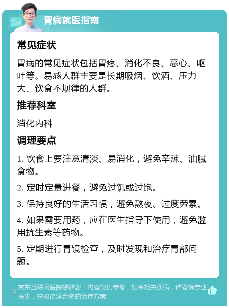 胃病就医指南 常见症状 胃病的常见症状包括胃疼、消化不良、恶心、呕吐等。易感人群主要是长期吸烟、饮酒、压力大、饮食不规律的人群。 推荐科室 消化内科 调理要点 1. 饮食上要注意清淡、易消化，避免辛辣、油腻食物。 2. 定时定量进餐，避免过饥或过饱。 3. 保持良好的生活习惯，避免熬夜、过度劳累。 4. 如果需要用药，应在医生指导下使用，避免滥用抗生素等药物。 5. 定期进行胃镜检查，及时发现和治疗胃部问题。