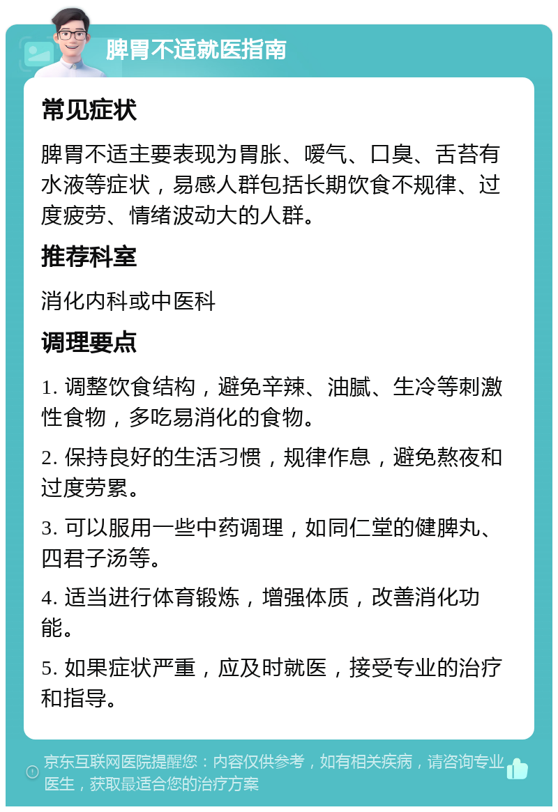 脾胃不适就医指南 常见症状 脾胃不适主要表现为胃胀、嗳气、口臭、舌苔有水液等症状，易感人群包括长期饮食不规律、过度疲劳、情绪波动大的人群。 推荐科室 消化内科或中医科 调理要点 1. 调整饮食结构，避免辛辣、油腻、生冷等刺激性食物，多吃易消化的食物。 2. 保持良好的生活习惯，规律作息，避免熬夜和过度劳累。 3. 可以服用一些中药调理，如同仁堂的健脾丸、四君子汤等。 4. 适当进行体育锻炼，增强体质，改善消化功能。 5. 如果症状严重，应及时就医，接受专业的治疗和指导。