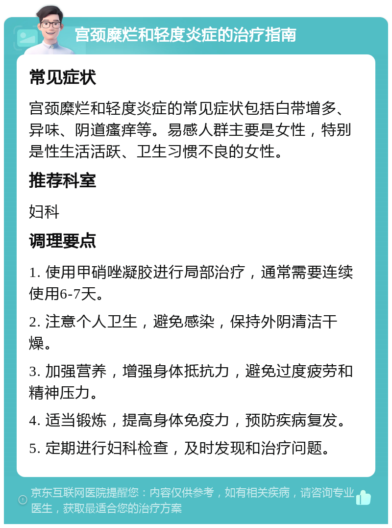 宫颈糜烂和轻度炎症的治疗指南 常见症状 宫颈糜烂和轻度炎症的常见症状包括白带增多、异味、阴道瘙痒等。易感人群主要是女性，特别是性生活活跃、卫生习惯不良的女性。 推荐科室 妇科 调理要点 1. 使用甲硝唑凝胶进行局部治疗，通常需要连续使用6-7天。 2. 注意个人卫生，避免感染，保持外阴清洁干燥。 3. 加强营养，增强身体抵抗力，避免过度疲劳和精神压力。 4. 适当锻炼，提高身体免疫力，预防疾病复发。 5. 定期进行妇科检查，及时发现和治疗问题。