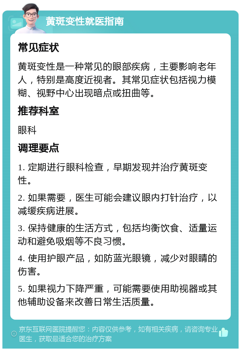 黄斑变性就医指南 常见症状 黄斑变性是一种常见的眼部疾病，主要影响老年人，特别是高度近视者。其常见症状包括视力模糊、视野中心出现暗点或扭曲等。 推荐科室 眼科 调理要点 1. 定期进行眼科检查，早期发现并治疗黄斑变性。 2. 如果需要，医生可能会建议眼内打针治疗，以减缓疾病进展。 3. 保持健康的生活方式，包括均衡饮食、适量运动和避免吸烟等不良习惯。 4. 使用护眼产品，如防蓝光眼镜，减少对眼睛的伤害。 5. 如果视力下降严重，可能需要使用助视器或其他辅助设备来改善日常生活质量。