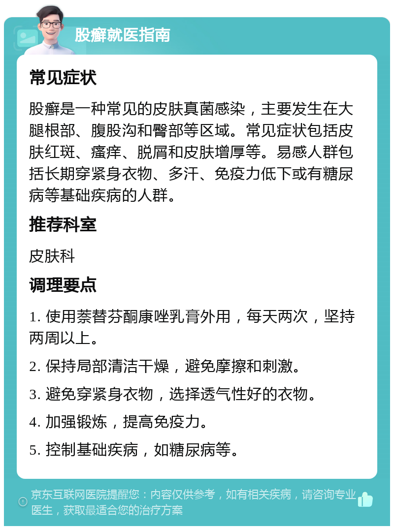 股癣就医指南 常见症状 股癣是一种常见的皮肤真菌感染，主要发生在大腿根部、腹股沟和臀部等区域。常见症状包括皮肤红斑、瘙痒、脱屑和皮肤增厚等。易感人群包括长期穿紧身衣物、多汗、免疫力低下或有糖尿病等基础疾病的人群。 推荐科室 皮肤科 调理要点 1. 使用萘替芬酮康唑乳膏外用，每天两次，坚持两周以上。 2. 保持局部清洁干燥，避免摩擦和刺激。 3. 避免穿紧身衣物，选择透气性好的衣物。 4. 加强锻炼，提高免疫力。 5. 控制基础疾病，如糖尿病等。