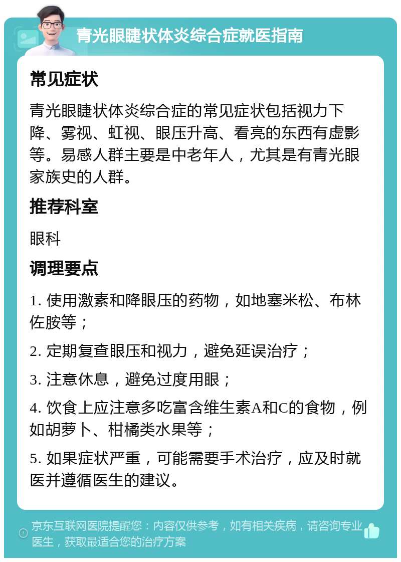 青光眼睫状体炎综合症就医指南 常见症状 青光眼睫状体炎综合症的常见症状包括视力下降、雾视、虹视、眼压升高、看亮的东西有虚影等。易感人群主要是中老年人，尤其是有青光眼家族史的人群。 推荐科室 眼科 调理要点 1. 使用激素和降眼压的药物，如地塞米松、布林佐胺等； 2. 定期复查眼压和视力，避免延误治疗； 3. 注意休息，避免过度用眼； 4. 饮食上应注意多吃富含维生素A和C的食物，例如胡萝卜、柑橘类水果等； 5. 如果症状严重，可能需要手术治疗，应及时就医并遵循医生的建议。