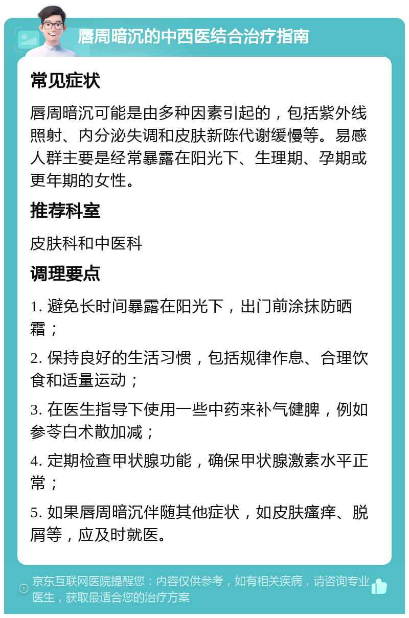 唇周暗沉的中西医结合治疗指南 常见症状 唇周暗沉可能是由多种因素引起的，包括紫外线照射、内分泌失调和皮肤新陈代谢缓慢等。易感人群主要是经常暴露在阳光下、生理期、孕期或更年期的女性。 推荐科室 皮肤科和中医科 调理要点 1. 避免长时间暴露在阳光下，出门前涂抹防晒霜； 2. 保持良好的生活习惯，包括规律作息、合理饮食和适量运动； 3. 在医生指导下使用一些中药来补气健脾，例如参苓白术散加减； 4. 定期检查甲状腺功能，确保甲状腺激素水平正常； 5. 如果唇周暗沉伴随其他症状，如皮肤瘙痒、脱屑等，应及时就医。