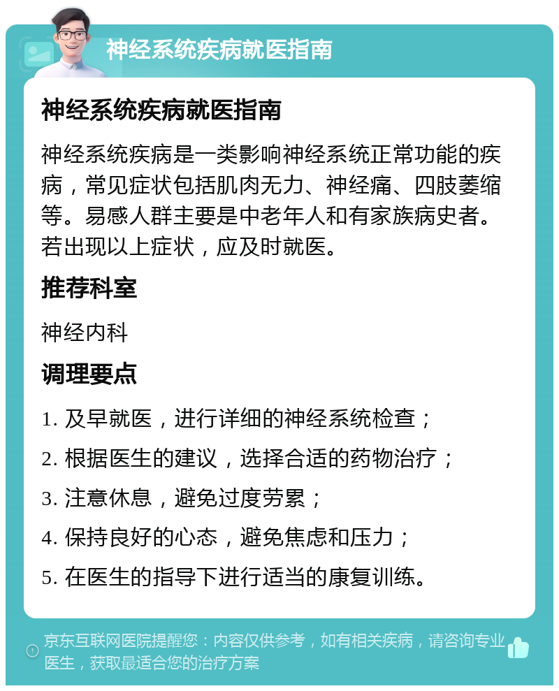 神经系统疾病就医指南 神经系统疾病就医指南 神经系统疾病是一类影响神经系统正常功能的疾病，常见症状包括肌肉无力、神经痛、四肢萎缩等。易感人群主要是中老年人和有家族病史者。若出现以上症状，应及时就医。 推荐科室 神经内科 调理要点 1. 及早就医，进行详细的神经系统检查； 2. 根据医生的建议，选择合适的药物治疗； 3. 注意休息，避免过度劳累； 4. 保持良好的心态，避免焦虑和压力； 5. 在医生的指导下进行适当的康复训练。