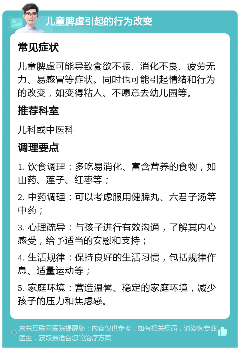 儿童脾虚引起的行为改变 常见症状 儿童脾虚可能导致食欲不振、消化不良、疲劳无力、易感冒等症状。同时也可能引起情绪和行为的改变，如变得粘人、不愿意去幼儿园等。 推荐科室 儿科或中医科 调理要点 1. 饮食调理：多吃易消化、富含营养的食物，如山药、莲子、红枣等； 2. 中药调理：可以考虑服用健脾丸、六君子汤等中药； 3. 心理疏导：与孩子进行有效沟通，了解其内心感受，给予适当的安慰和支持； 4. 生活规律：保持良好的生活习惯，包括规律作息、适量运动等； 5. 家庭环境：营造温馨、稳定的家庭环境，减少孩子的压力和焦虑感。