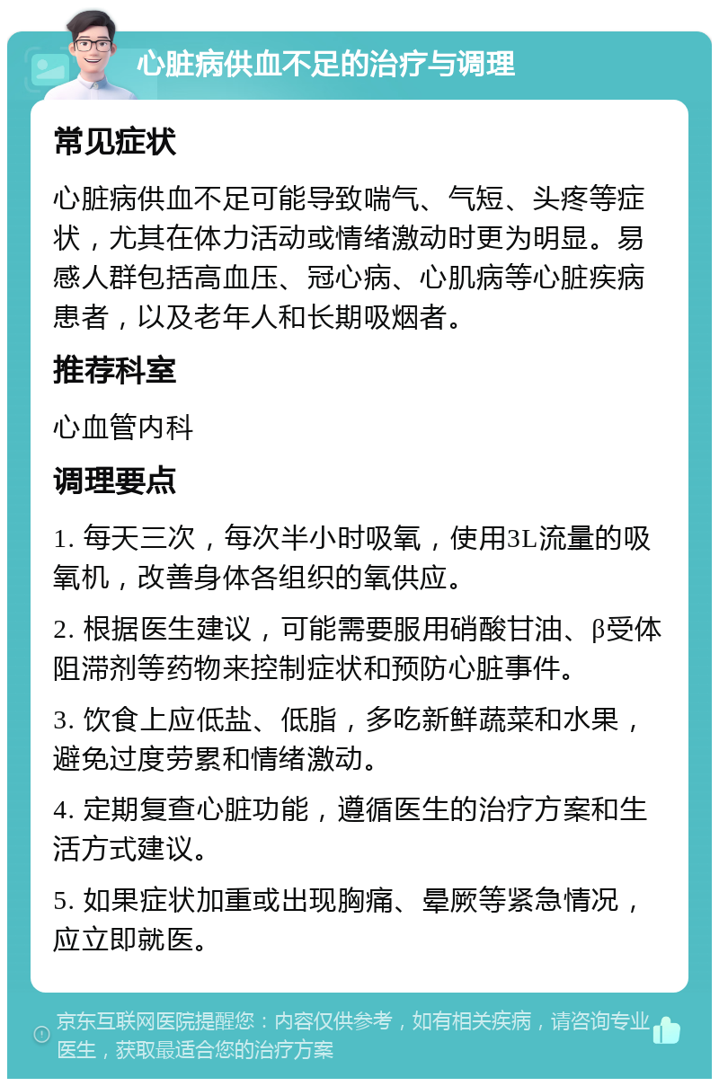 心脏病供血不足的治疗与调理 常见症状 心脏病供血不足可能导致喘气、气短、头疼等症状，尤其在体力活动或情绪激动时更为明显。易感人群包括高血压、冠心病、心肌病等心脏疾病患者，以及老年人和长期吸烟者。 推荐科室 心血管内科 调理要点 1. 每天三次，每次半小时吸氧，使用3L流量的吸氧机，改善身体各组织的氧供应。 2. 根据医生建议，可能需要服用硝酸甘油、β受体阻滞剂等药物来控制症状和预防心脏事件。 3. 饮食上应低盐、低脂，多吃新鲜蔬菜和水果，避免过度劳累和情绪激动。 4. 定期复查心脏功能，遵循医生的治疗方案和生活方式建议。 5. 如果症状加重或出现胸痛、晕厥等紧急情况，应立即就医。