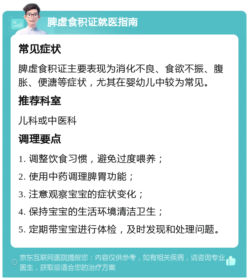 脾虚食积证就医指南 常见症状 脾虚食积证主要表现为消化不良、食欲不振、腹胀、便溏等症状，尤其在婴幼儿中较为常见。 推荐科室 儿科或中医科 调理要点 1. 调整饮食习惯，避免过度喂养； 2. 使用中药调理脾胃功能； 3. 注意观察宝宝的症状变化； 4. 保持宝宝的生活环境清洁卫生； 5. 定期带宝宝进行体检，及时发现和处理问题。