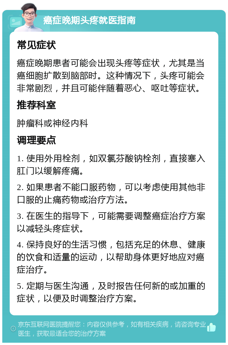 癌症晚期头疼就医指南 常见症状 癌症晚期患者可能会出现头疼等症状，尤其是当癌细胞扩散到脑部时。这种情况下，头疼可能会非常剧烈，并且可能伴随着恶心、呕吐等症状。 推荐科室 肿瘤科或神经内科 调理要点 1. 使用外用栓剂，如双氯芬酸钠栓剂，直接塞入肛门以缓解疼痛。 2. 如果患者不能口服药物，可以考虑使用其他非口服的止痛药物或治疗方法。 3. 在医生的指导下，可能需要调整癌症治疗方案以减轻头疼症状。 4. 保持良好的生活习惯，包括充足的休息、健康的饮食和适量的运动，以帮助身体更好地应对癌症治疗。 5. 定期与医生沟通，及时报告任何新的或加重的症状，以便及时调整治疗方案。