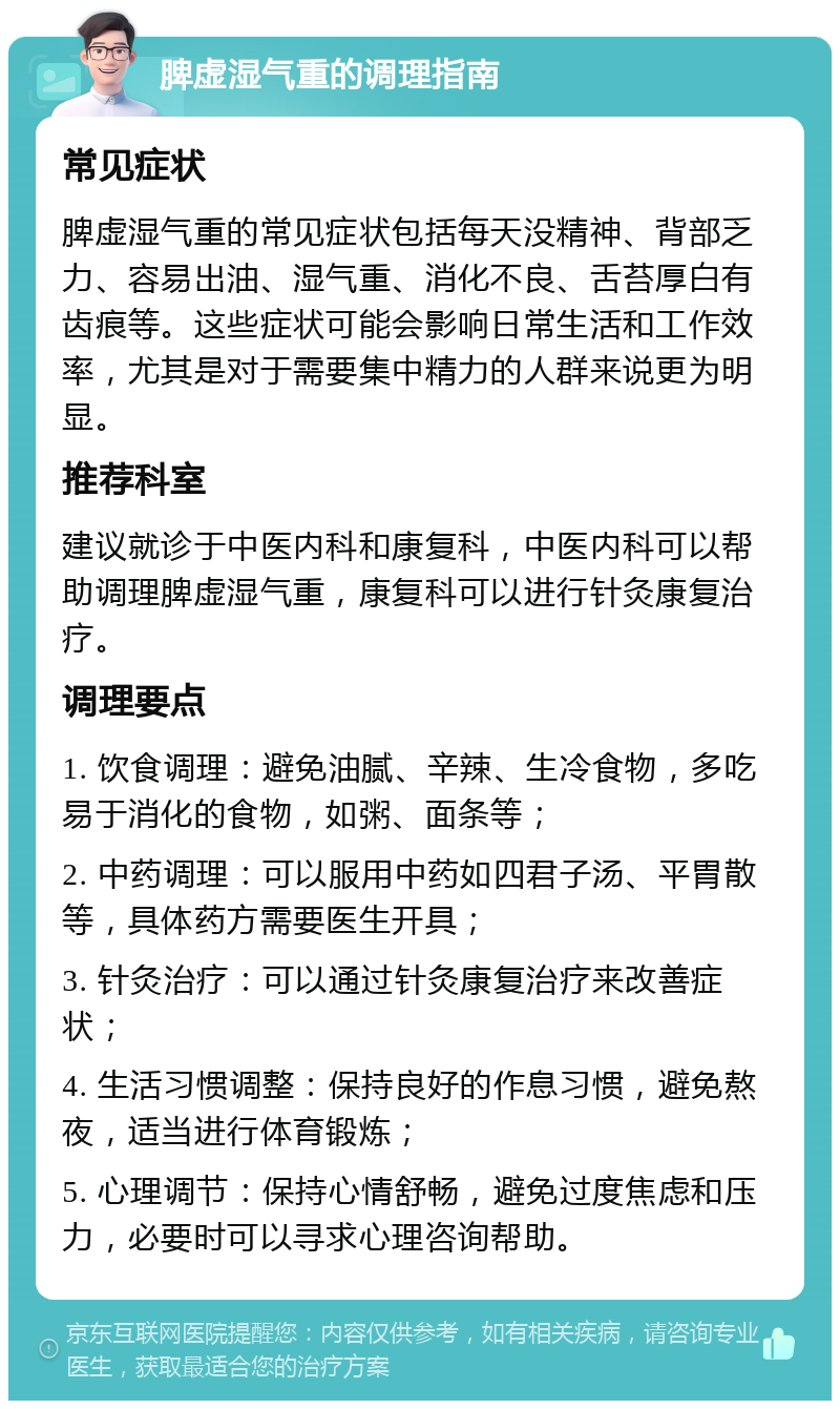 脾虚湿气重的调理指南 常见症状 脾虚湿气重的常见症状包括每天没精神、背部乏力、容易出油、湿气重、消化不良、舌苔厚白有齿痕等。这些症状可能会影响日常生活和工作效率，尤其是对于需要集中精力的人群来说更为明显。 推荐科室 建议就诊于中医内科和康复科，中医内科可以帮助调理脾虚湿气重，康复科可以进行针灸康复治疗。 调理要点 1. 饮食调理：避免油腻、辛辣、生冷食物，多吃易于消化的食物，如粥、面条等； 2. 中药调理：可以服用中药如四君子汤、平胃散等，具体药方需要医生开具； 3. 针灸治疗：可以通过针灸康复治疗来改善症状； 4. 生活习惯调整：保持良好的作息习惯，避免熬夜，适当进行体育锻炼； 5. 心理调节：保持心情舒畅，避免过度焦虑和压力，必要时可以寻求心理咨询帮助。