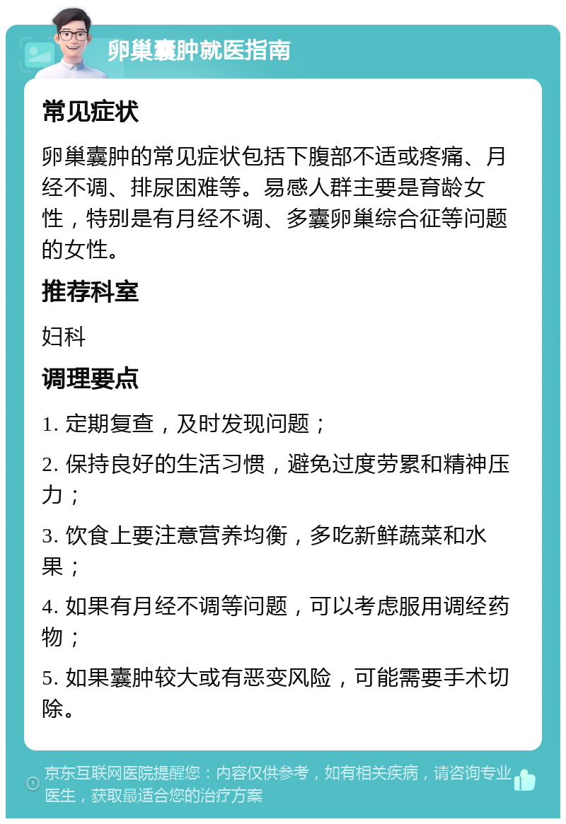 卵巢囊肿就医指南 常见症状 卵巢囊肿的常见症状包括下腹部不适或疼痛、月经不调、排尿困难等。易感人群主要是育龄女性，特别是有月经不调、多囊卵巢综合征等问题的女性。 推荐科室 妇科 调理要点 1. 定期复查，及时发现问题； 2. 保持良好的生活习惯，避免过度劳累和精神压力； 3. 饮食上要注意营养均衡，多吃新鲜蔬菜和水果； 4. 如果有月经不调等问题，可以考虑服用调经药物； 5. 如果囊肿较大或有恶变风险，可能需要手术切除。