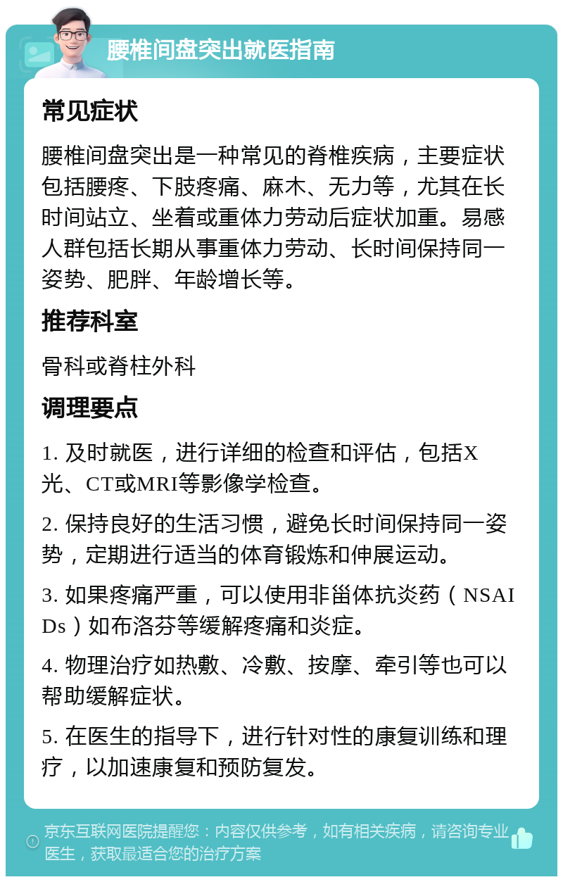 腰椎间盘突出就医指南 常见症状 腰椎间盘突出是一种常见的脊椎疾病，主要症状包括腰疼、下肢疼痛、麻木、无力等，尤其在长时间站立、坐着或重体力劳动后症状加重。易感人群包括长期从事重体力劳动、长时间保持同一姿势、肥胖、年龄增长等。 推荐科室 骨科或脊柱外科 调理要点 1. 及时就医，进行详细的检查和评估，包括X光、CT或MRI等影像学检查。 2. 保持良好的生活习惯，避免长时间保持同一姿势，定期进行适当的体育锻炼和伸展运动。 3. 如果疼痛严重，可以使用非甾体抗炎药（NSAIDs）如布洛芬等缓解疼痛和炎症。 4. 物理治疗如热敷、冷敷、按摩、牵引等也可以帮助缓解症状。 5. 在医生的指导下，进行针对性的康复训练和理疗，以加速康复和预防复发。