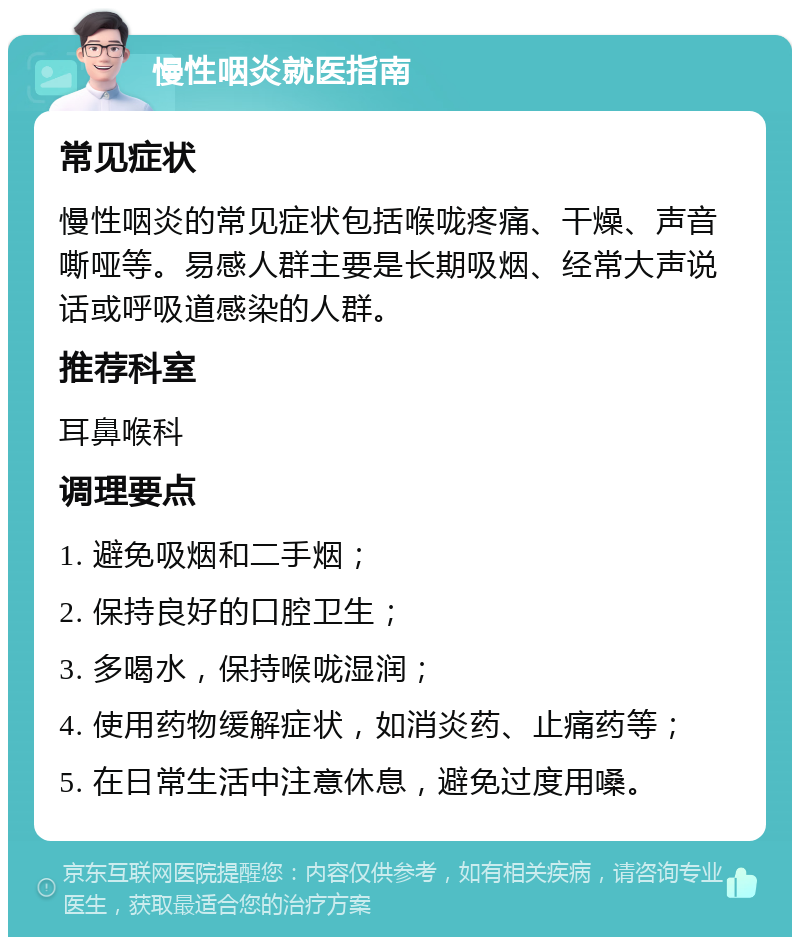 慢性咽炎就医指南 常见症状 慢性咽炎的常见症状包括喉咙疼痛、干燥、声音嘶哑等。易感人群主要是长期吸烟、经常大声说话或呼吸道感染的人群。 推荐科室 耳鼻喉科 调理要点 1. 避免吸烟和二手烟； 2. 保持良好的口腔卫生； 3. 多喝水，保持喉咙湿润； 4. 使用药物缓解症状，如消炎药、止痛药等； 5. 在日常生活中注意休息，避免过度用嗓。