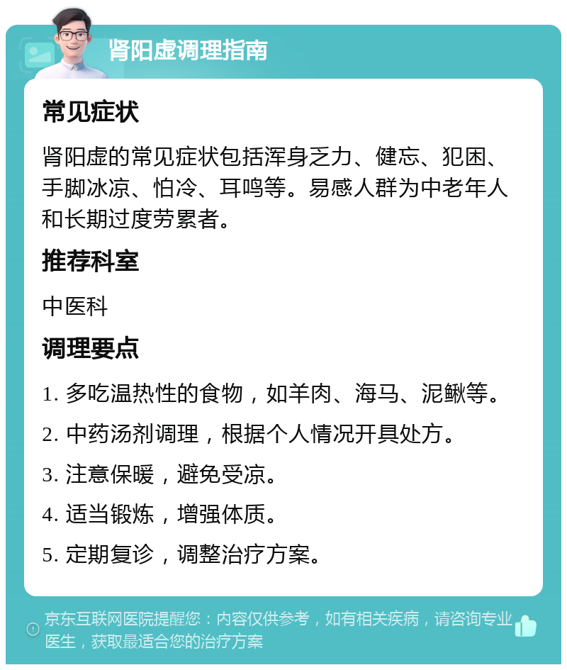 肾阳虚调理指南 常见症状 肾阳虚的常见症状包括浑身乏力、健忘、犯困、手脚冰凉、怕冷、耳鸣等。易感人群为中老年人和长期过度劳累者。 推荐科室 中医科 调理要点 1. 多吃温热性的食物，如羊肉、海马、泥鳅等。 2. 中药汤剂调理，根据个人情况开具处方。 3. 注意保暖，避免受凉。 4. 适当锻炼，增强体质。 5. 定期复诊，调整治疗方案。