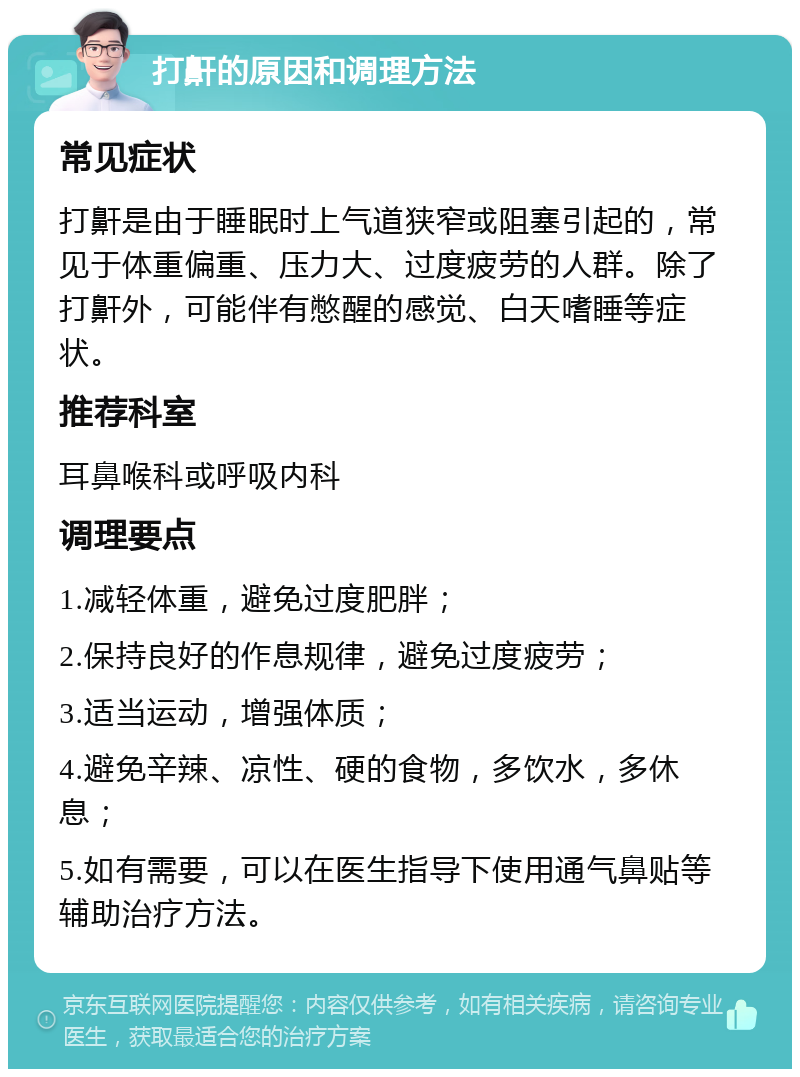 打鼾的原因和调理方法 常见症状 打鼾是由于睡眠时上气道狭窄或阻塞引起的，常见于体重偏重、压力大、过度疲劳的人群。除了打鼾外，可能伴有憋醒的感觉、白天嗜睡等症状。 推荐科室 耳鼻喉科或呼吸内科 调理要点 1.减轻体重，避免过度肥胖； 2.保持良好的作息规律，避免过度疲劳； 3.适当运动，增强体质； 4.避免辛辣、凉性、硬的食物，多饮水，多休息； 5.如有需要，可以在医生指导下使用通气鼻贴等辅助治疗方法。