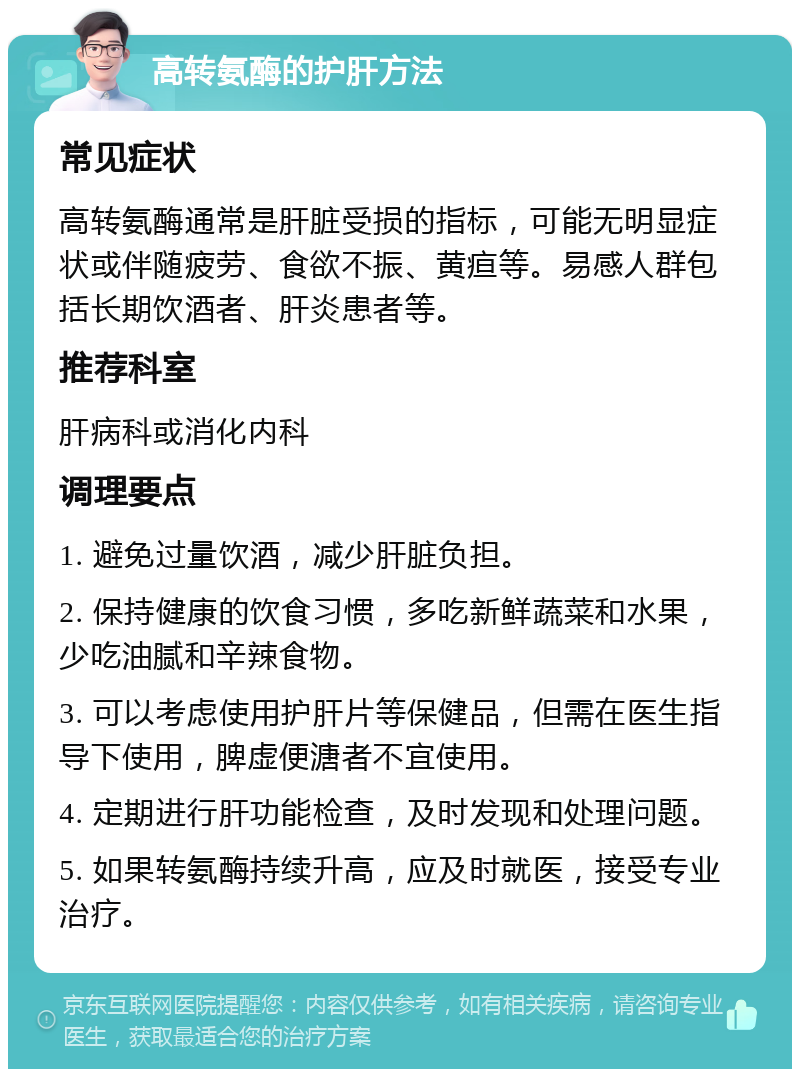 高转氨酶的护肝方法 常见症状 高转氨酶通常是肝脏受损的指标，可能无明显症状或伴随疲劳、食欲不振、黄疸等。易感人群包括长期饮酒者、肝炎患者等。 推荐科室 肝病科或消化内科 调理要点 1. 避免过量饮酒，减少肝脏负担。 2. 保持健康的饮食习惯，多吃新鲜蔬菜和水果，少吃油腻和辛辣食物。 3. 可以考虑使用护肝片等保健品，但需在医生指导下使用，脾虚便溏者不宜使用。 4. 定期进行肝功能检查，及时发现和处理问题。 5. 如果转氨酶持续升高，应及时就医，接受专业治疗。