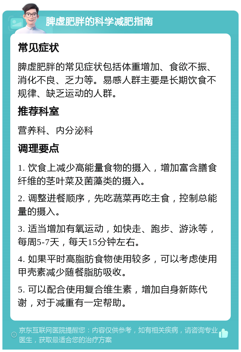 脾虚肥胖的科学减肥指南 常见症状 脾虚肥胖的常见症状包括体重增加、食欲不振、消化不良、乏力等。易感人群主要是长期饮食不规律、缺乏运动的人群。 推荐科室 营养科、内分泌科 调理要点 1. 饮食上减少高能量食物的摄入，增加富含膳食纤维的茎叶菜及菌藻类的摄入。 2. 调整进餐顺序，先吃蔬菜再吃主食，控制总能量的摄入。 3. 适当增加有氧运动，如快走、跑步、游泳等，每周5-7天，每天15分钟左右。 4. 如果平时高脂肪食物使用较多，可以考虑使用甲壳素减少随餐脂肪吸收。 5. 可以配合使用复合维生素，增加自身新陈代谢，对于减重有一定帮助。