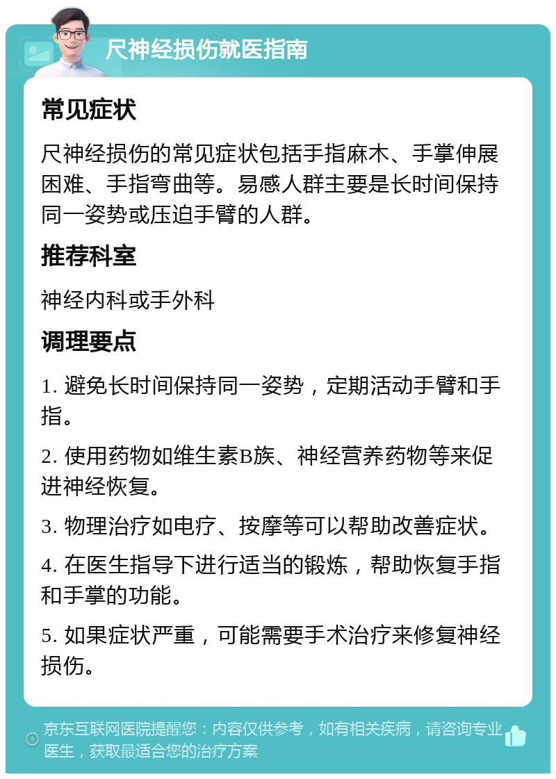 尺神经损伤就医指南 常见症状 尺神经损伤的常见症状包括手指麻木、手掌伸展困难、手指弯曲等。易感人群主要是长时间保持同一姿势或压迫手臂的人群。 推荐科室 神经内科或手外科 调理要点 1. 避免长时间保持同一姿势，定期活动手臂和手指。 2. 使用药物如维生素B族、神经营养药物等来促进神经恢复。 3. 物理治疗如电疗、按摩等可以帮助改善症状。 4. 在医生指导下进行适当的锻炼，帮助恢复手指和手掌的功能。 5. 如果症状严重，可能需要手术治疗来修复神经损伤。