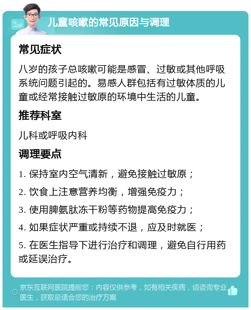 儿童咳嗽的常见原因与调理 常见症状 八岁的孩子总咳嗽可能是感冒、过敏或其他呼吸系统问题引起的。易感人群包括有过敏体质的儿童或经常接触过敏原的环境中生活的儿童。 推荐科室 儿科或呼吸内科 调理要点 1. 保持室内空气清新，避免接触过敏原； 2. 饮食上注意营养均衡，增强免疫力； 3. 使用脾氨肽冻干粉等药物提高免疫力； 4. 如果症状严重或持续不退，应及时就医； 5. 在医生指导下进行治疗和调理，避免自行用药或延误治疗。