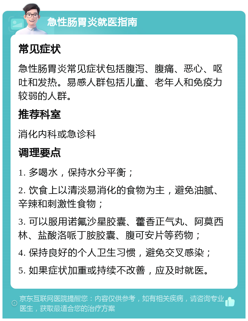 急性肠胃炎就医指南 常见症状 急性肠胃炎常见症状包括腹泻、腹痛、恶心、呕吐和发热。易感人群包括儿童、老年人和免疫力较弱的人群。 推荐科室 消化内科或急诊科 调理要点 1. 多喝水，保持水分平衡； 2. 饮食上以清淡易消化的食物为主，避免油腻、辛辣和刺激性食物； 3. 可以服用诺氟沙星胶囊、藿香正气丸、阿莫西林、盐酸洛哌丁胺胶囊、腹可安片等药物； 4. 保持良好的个人卫生习惯，避免交叉感染； 5. 如果症状加重或持续不改善，应及时就医。