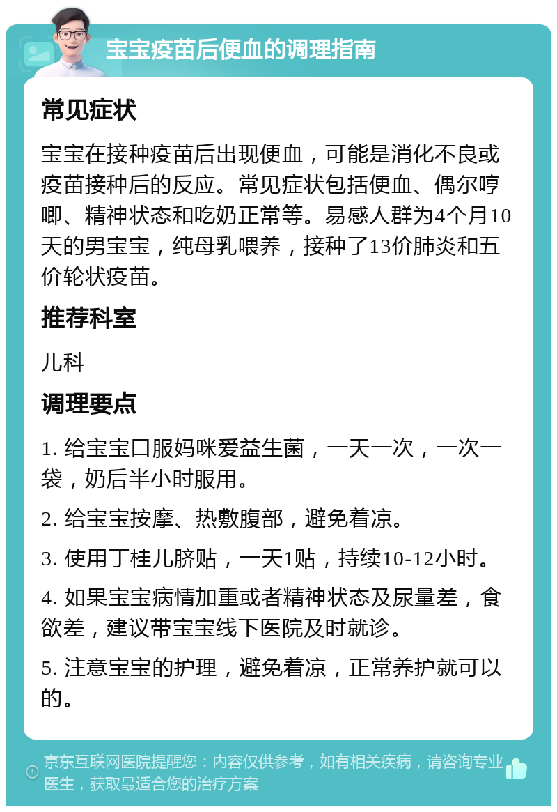 宝宝疫苗后便血的调理指南 常见症状 宝宝在接种疫苗后出现便血，可能是消化不良或疫苗接种后的反应。常见症状包括便血、偶尔哼唧、精神状态和吃奶正常等。易感人群为4个月10天的男宝宝，纯母乳喂养，接种了13价肺炎和五价轮状疫苗。 推荐科室 儿科 调理要点 1. 给宝宝口服妈咪爱益生菌，一天一次，一次一袋，奶后半小时服用。 2. 给宝宝按摩、热敷腹部，避免着凉。 3. 使用丁桂儿脐贴，一天1贴，持续10-12小时。 4. 如果宝宝病情加重或者精神状态及尿量差，食欲差，建议带宝宝线下医院及时就诊。 5. 注意宝宝的护理，避免着凉，正常养护就可以的。