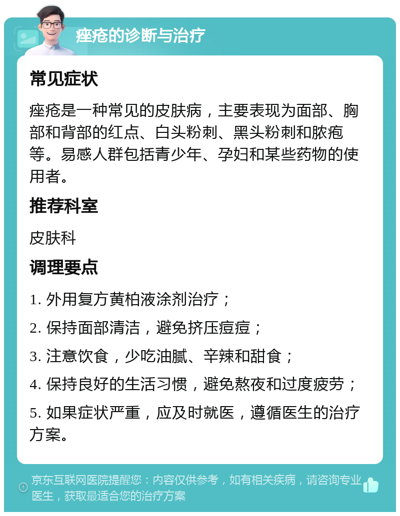 痤疮的诊断与治疗 常见症状 痤疮是一种常见的皮肤病，主要表现为面部、胸部和背部的红点、白头粉刺、黑头粉刺和脓疱等。易感人群包括青少年、孕妇和某些药物的使用者。 推荐科室 皮肤科 调理要点 1. 外用复方黄柏液涂剂治疗； 2. 保持面部清洁，避免挤压痘痘； 3. 注意饮食，少吃油腻、辛辣和甜食； 4. 保持良好的生活习惯，避免熬夜和过度疲劳； 5. 如果症状严重，应及时就医，遵循医生的治疗方案。