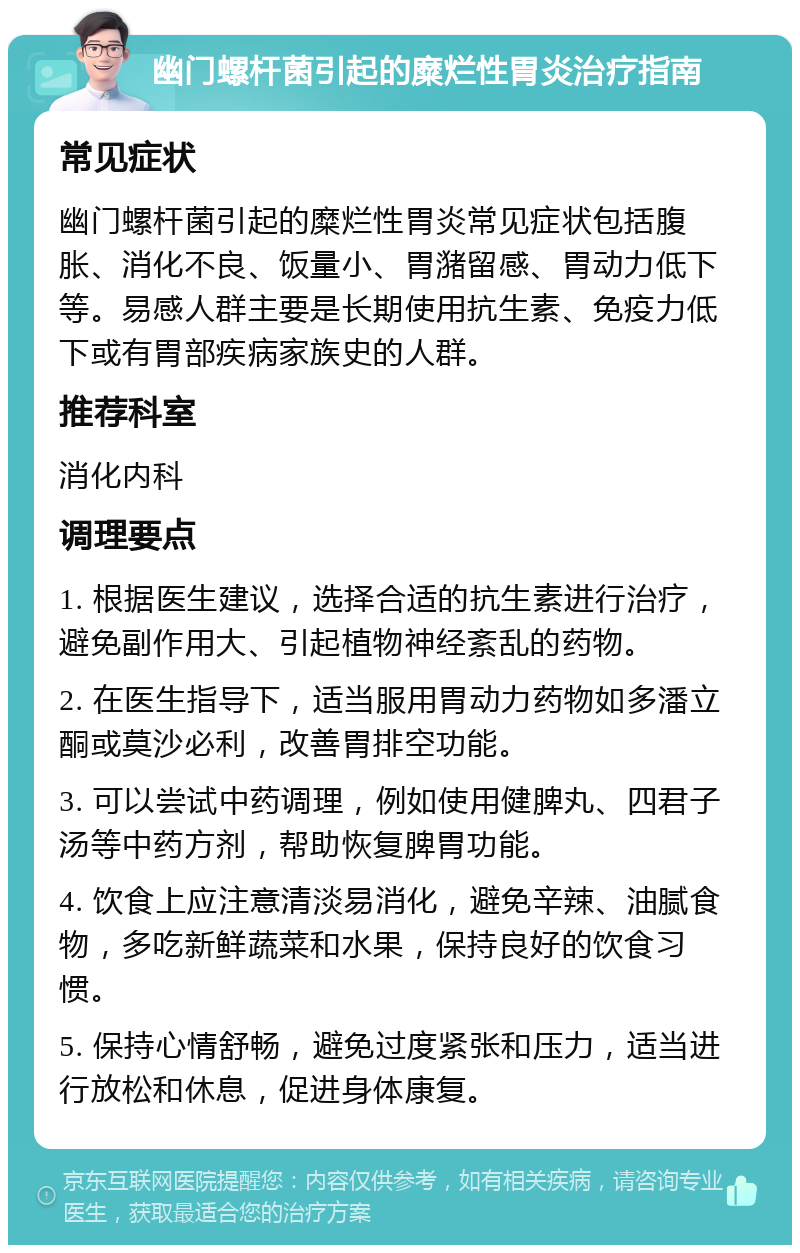 幽门螺杆菌引起的糜烂性胃炎治疗指南 常见症状 幽门螺杆菌引起的糜烂性胃炎常见症状包括腹胀、消化不良、饭量小、胃潴留感、胃动力低下等。易感人群主要是长期使用抗生素、免疫力低下或有胃部疾病家族史的人群。 推荐科室 消化内科 调理要点 1. 根据医生建议，选择合适的抗生素进行治疗，避免副作用大、引起植物神经紊乱的药物。 2. 在医生指导下，适当服用胃动力药物如多潘立酮或莫沙必利，改善胃排空功能。 3. 可以尝试中药调理，例如使用健脾丸、四君子汤等中药方剂，帮助恢复脾胃功能。 4. 饮食上应注意清淡易消化，避免辛辣、油腻食物，多吃新鲜蔬菜和水果，保持良好的饮食习惯。 5. 保持心情舒畅，避免过度紧张和压力，适当进行放松和休息，促进身体康复。