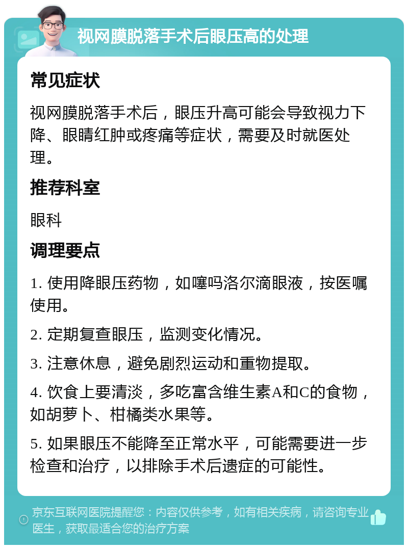 视网膜脱落手术后眼压高的处理 常见症状 视网膜脱落手术后，眼压升高可能会导致视力下降、眼睛红肿或疼痛等症状，需要及时就医处理。 推荐科室 眼科 调理要点 1. 使用降眼压药物，如噻吗洛尔滴眼液，按医嘱使用。 2. 定期复查眼压，监测变化情况。 3. 注意休息，避免剧烈运动和重物提取。 4. 饮食上要清淡，多吃富含维生素A和C的食物，如胡萝卜、柑橘类水果等。 5. 如果眼压不能降至正常水平，可能需要进一步检查和治疗，以排除手术后遗症的可能性。