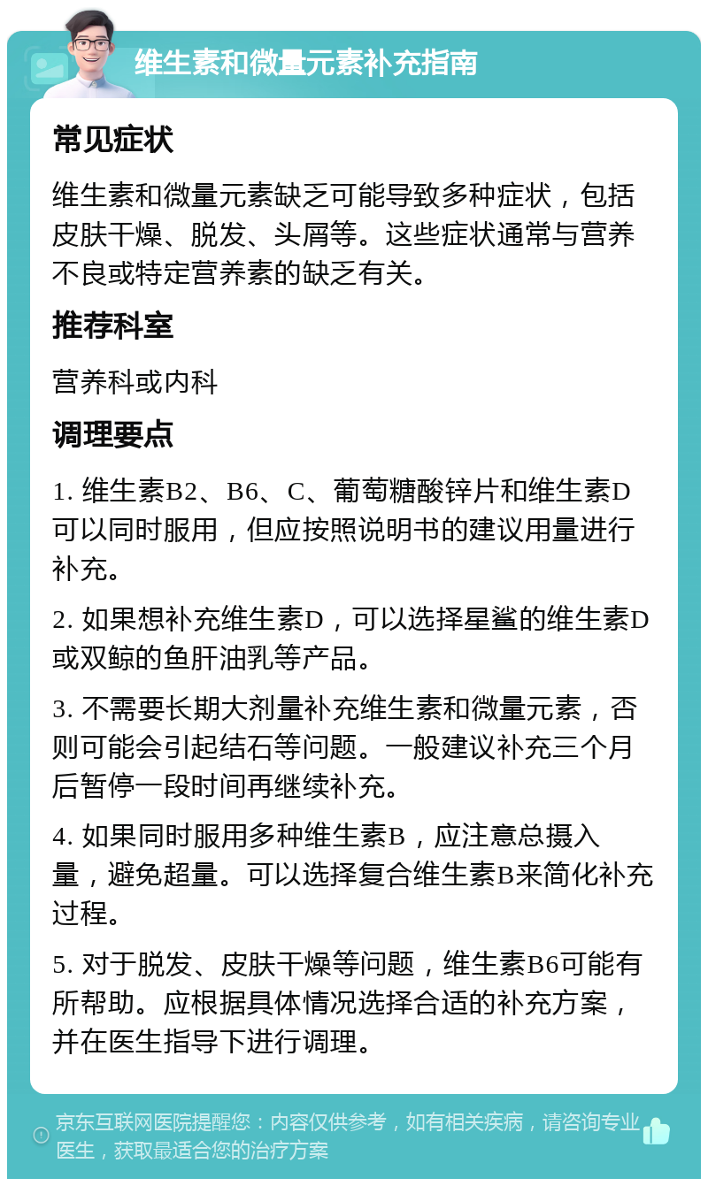 维生素和微量元素补充指南 常见症状 维生素和微量元素缺乏可能导致多种症状，包括皮肤干燥、脱发、头屑等。这些症状通常与营养不良或特定营养素的缺乏有关。 推荐科室 营养科或内科 调理要点 1. 维生素B2、B6、C、葡萄糖酸锌片和维生素D可以同时服用，但应按照说明书的建议用量进行补充。 2. 如果想补充维生素D，可以选择星鲨的维生素D或双鲸的鱼肝油乳等产品。 3. 不需要长期大剂量补充维生素和微量元素，否则可能会引起结石等问题。一般建议补充三个月后暂停一段时间再继续补充。 4. 如果同时服用多种维生素B，应注意总摄入量，避免超量。可以选择复合维生素B来简化补充过程。 5. 对于脱发、皮肤干燥等问题，维生素B6可能有所帮助。应根据具体情况选择合适的补充方案，并在医生指导下进行调理。