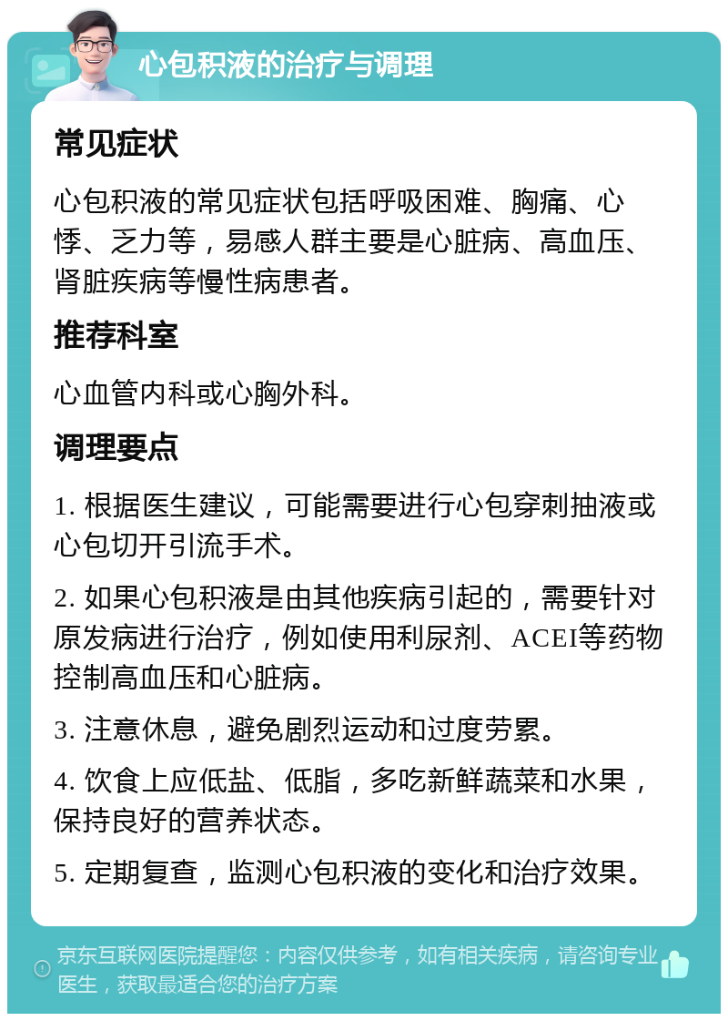 心包积液的治疗与调理 常见症状 心包积液的常见症状包括呼吸困难、胸痛、心悸、乏力等，易感人群主要是心脏病、高血压、肾脏疾病等慢性病患者。 推荐科室 心血管内科或心胸外科。 调理要点 1. 根据医生建议，可能需要进行心包穿刺抽液或心包切开引流手术。 2. 如果心包积液是由其他疾病引起的，需要针对原发病进行治疗，例如使用利尿剂、ACEI等药物控制高血压和心脏病。 3. 注意休息，避免剧烈运动和过度劳累。 4. 饮食上应低盐、低脂，多吃新鲜蔬菜和水果，保持良好的营养状态。 5. 定期复查，监测心包积液的变化和治疗效果。