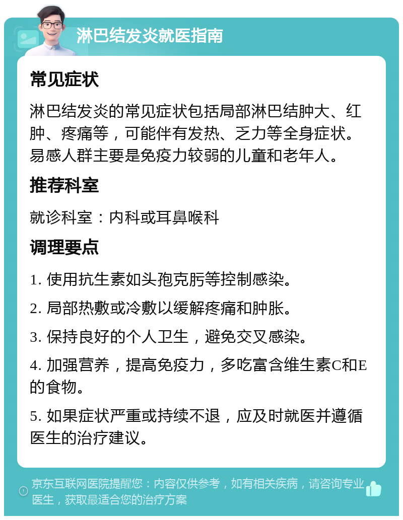 淋巴结发炎就医指南 常见症状 淋巴结发炎的常见症状包括局部淋巴结肿大、红肿、疼痛等，可能伴有发热、乏力等全身症状。易感人群主要是免疫力较弱的儿童和老年人。 推荐科室 就诊科室：内科或耳鼻喉科 调理要点 1. 使用抗生素如头孢克肟等控制感染。 2. 局部热敷或冷敷以缓解疼痛和肿胀。 3. 保持良好的个人卫生，避免交叉感染。 4. 加强营养，提高免疫力，多吃富含维生素C和E的食物。 5. 如果症状严重或持续不退，应及时就医并遵循医生的治疗建议。