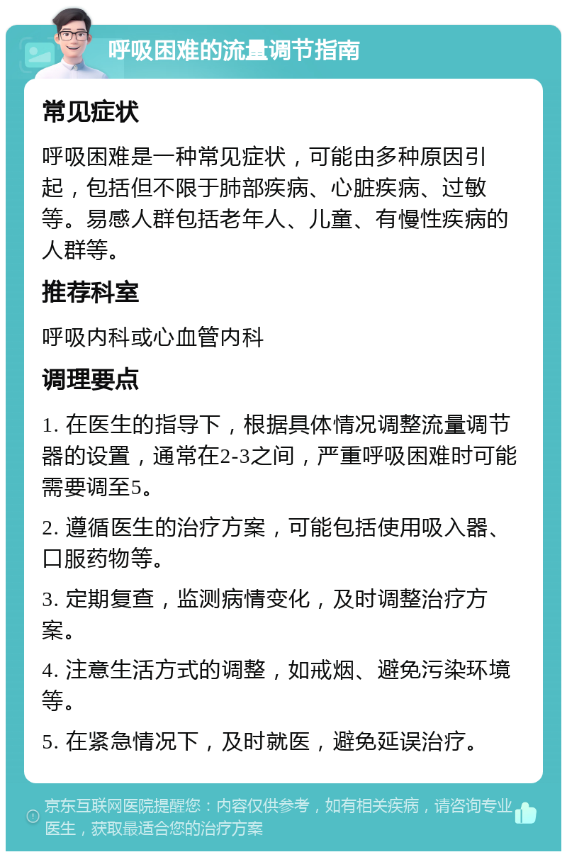 呼吸困难的流量调节指南 常见症状 呼吸困难是一种常见症状，可能由多种原因引起，包括但不限于肺部疾病、心脏疾病、过敏等。易感人群包括老年人、儿童、有慢性疾病的人群等。 推荐科室 呼吸内科或心血管内科 调理要点 1. 在医生的指导下，根据具体情况调整流量调节器的设置，通常在2-3之间，严重呼吸困难时可能需要调至5。 2. 遵循医生的治疗方案，可能包括使用吸入器、口服药物等。 3. 定期复查，监测病情变化，及时调整治疗方案。 4. 注意生活方式的调整，如戒烟、避免污染环境等。 5. 在紧急情况下，及时就医，避免延误治疗。