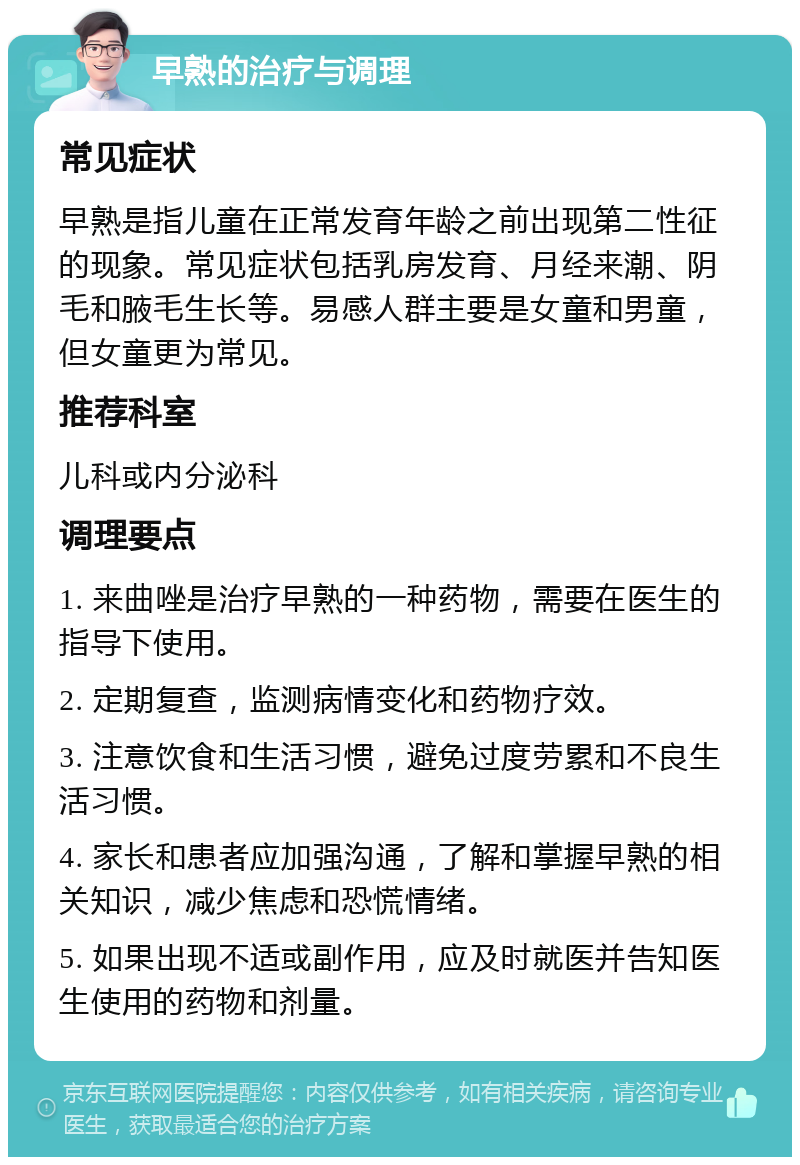 早熟的治疗与调理 常见症状 早熟是指儿童在正常发育年龄之前出现第二性征的现象。常见症状包括乳房发育、月经来潮、阴毛和腋毛生长等。易感人群主要是女童和男童，但女童更为常见。 推荐科室 儿科或内分泌科 调理要点 1. 来曲唑是治疗早熟的一种药物，需要在医生的指导下使用。 2. 定期复查，监测病情变化和药物疗效。 3. 注意饮食和生活习惯，避免过度劳累和不良生活习惯。 4. 家长和患者应加强沟通，了解和掌握早熟的相关知识，减少焦虑和恐慌情绪。 5. 如果出现不适或副作用，应及时就医并告知医生使用的药物和剂量。