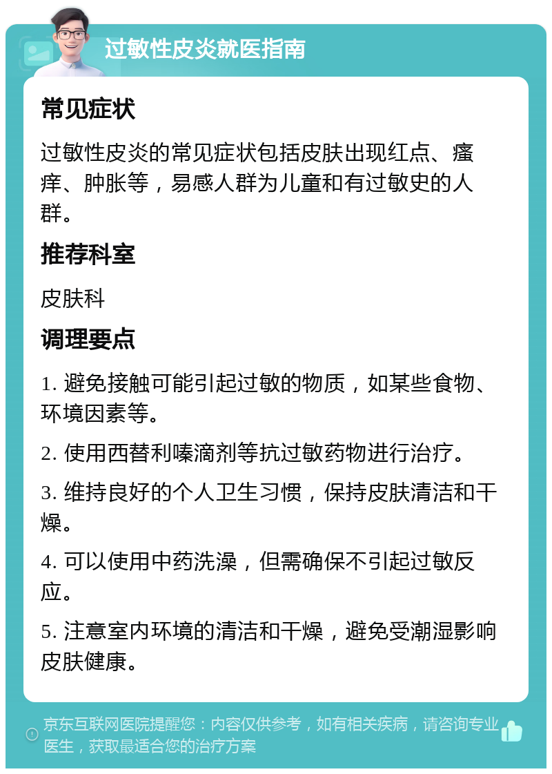 过敏性皮炎就医指南 常见症状 过敏性皮炎的常见症状包括皮肤出现红点、瘙痒、肿胀等，易感人群为儿童和有过敏史的人群。 推荐科室 皮肤科 调理要点 1. 避免接触可能引起过敏的物质，如某些食物、环境因素等。 2. 使用西替利嗪滴剂等抗过敏药物进行治疗。 3. 维持良好的个人卫生习惯，保持皮肤清洁和干燥。 4. 可以使用中药洗澡，但需确保不引起过敏反应。 5. 注意室内环境的清洁和干燥，避免受潮湿影响皮肤健康。