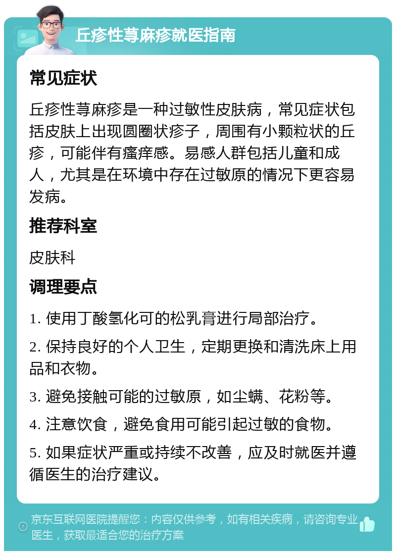 丘疹性荨麻疹就医指南 常见症状 丘疹性荨麻疹是一种过敏性皮肤病，常见症状包括皮肤上出现圆圈状疹子，周围有小颗粒状的丘疹，可能伴有瘙痒感。易感人群包括儿童和成人，尤其是在环境中存在过敏原的情况下更容易发病。 推荐科室 皮肤科 调理要点 1. 使用丁酸氢化可的松乳膏进行局部治疗。 2. 保持良好的个人卫生，定期更换和清洗床上用品和衣物。 3. 避免接触可能的过敏原，如尘螨、花粉等。 4. 注意饮食，避免食用可能引起过敏的食物。 5. 如果症状严重或持续不改善，应及时就医并遵循医生的治疗建议。