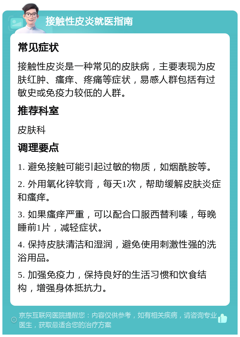 接触性皮炎就医指南 常见症状 接触性皮炎是一种常见的皮肤病，主要表现为皮肤红肿、瘙痒、疼痛等症状，易感人群包括有过敏史或免疫力较低的人群。 推荐科室 皮肤科 调理要点 1. 避免接触可能引起过敏的物质，如烟酰胺等。 2. 外用氧化锌软膏，每天1次，帮助缓解皮肤炎症和瘙痒。 3. 如果瘙痒严重，可以配合口服西替利嗪，每晚睡前1片，减轻症状。 4. 保持皮肤清洁和湿润，避免使用刺激性强的洗浴用品。 5. 加强免疫力，保持良好的生活习惯和饮食结构，增强身体抵抗力。