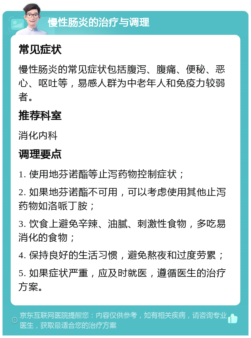 慢性肠炎的治疗与调理 常见症状 慢性肠炎的常见症状包括腹泻、腹痛、便秘、恶心、呕吐等，易感人群为中老年人和免疫力较弱者。 推荐科室 消化内科 调理要点 1. 使用地芬诺酯等止泻药物控制症状； 2. 如果地芬诺酯不可用，可以考虑使用其他止泻药物如洛哌丁胺； 3. 饮食上避免辛辣、油腻、刺激性食物，多吃易消化的食物； 4. 保持良好的生活习惯，避免熬夜和过度劳累； 5. 如果症状严重，应及时就医，遵循医生的治疗方案。