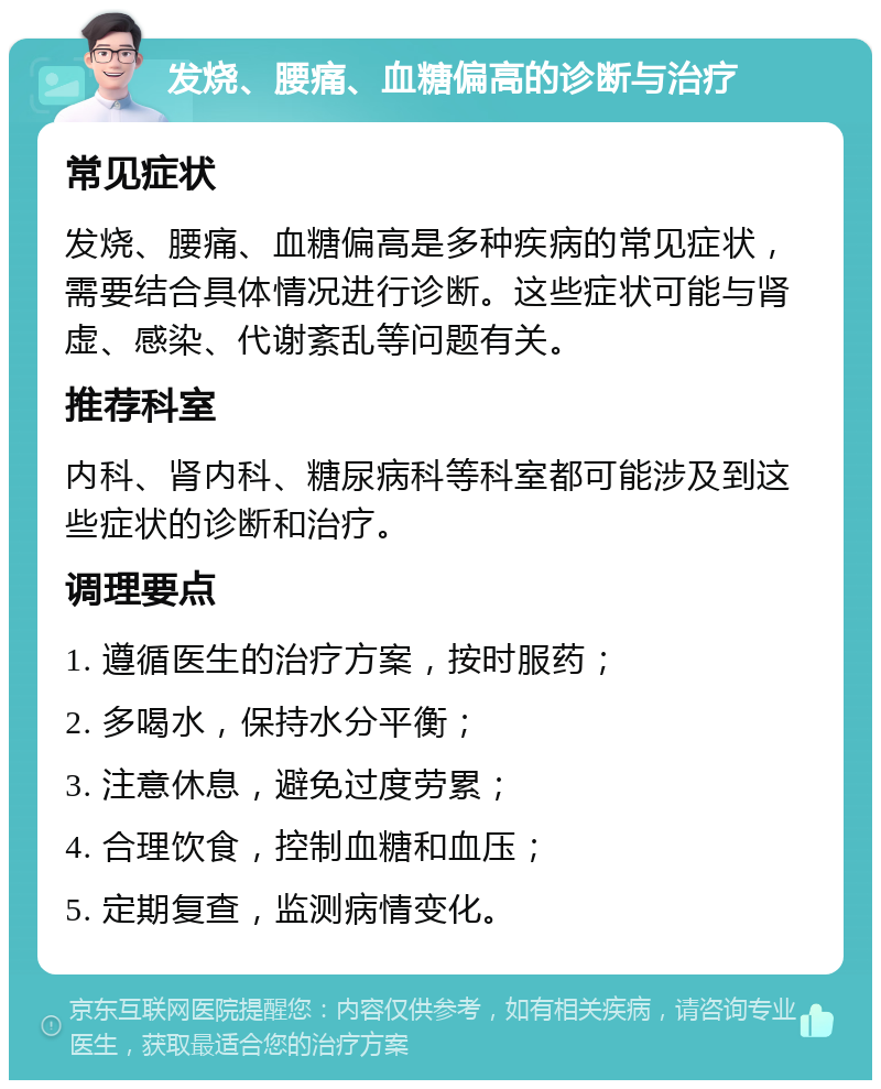 发烧、腰痛、血糖偏高的诊断与治疗 常见症状 发烧、腰痛、血糖偏高是多种疾病的常见症状，需要结合具体情况进行诊断。这些症状可能与肾虚、感染、代谢紊乱等问题有关。 推荐科室 内科、肾内科、糖尿病科等科室都可能涉及到这些症状的诊断和治疗。 调理要点 1. 遵循医生的治疗方案，按时服药； 2. 多喝水，保持水分平衡； 3. 注意休息，避免过度劳累； 4. 合理饮食，控制血糖和血压； 5. 定期复查，监测病情变化。