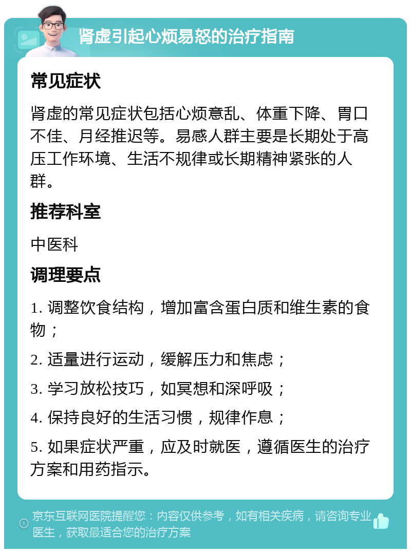 肾虚引起心烦易怒的治疗指南 常见症状 肾虚的常见症状包括心烦意乱、体重下降、胃口不佳、月经推迟等。易感人群主要是长期处于高压工作环境、生活不规律或长期精神紧张的人群。 推荐科室 中医科 调理要点 1. 调整饮食结构，增加富含蛋白质和维生素的食物； 2. 适量进行运动，缓解压力和焦虑； 3. 学习放松技巧，如冥想和深呼吸； 4. 保持良好的生活习惯，规律作息； 5. 如果症状严重，应及时就医，遵循医生的治疗方案和用药指示。