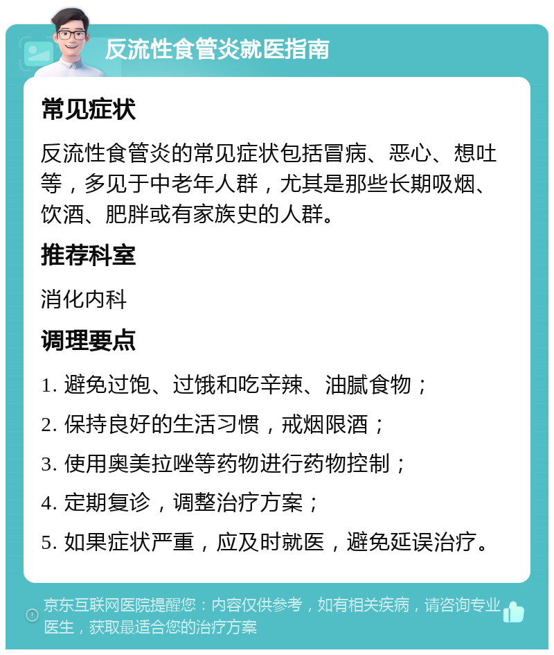 反流性食管炎就医指南 常见症状 反流性食管炎的常见症状包括冒病、恶心、想吐等，多见于中老年人群，尤其是那些长期吸烟、饮酒、肥胖或有家族史的人群。 推荐科室 消化内科 调理要点 1. 避免过饱、过饿和吃辛辣、油腻食物； 2. 保持良好的生活习惯，戒烟限酒； 3. 使用奥美拉唑等药物进行药物控制； 4. 定期复诊，调整治疗方案； 5. 如果症状严重，应及时就医，避免延误治疗。