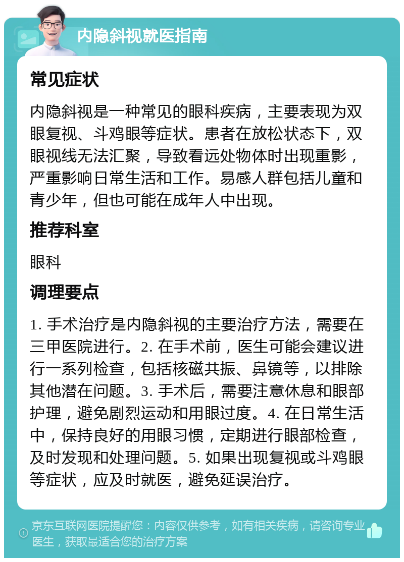 内隐斜视就医指南 常见症状 内隐斜视是一种常见的眼科疾病，主要表现为双眼复视、斗鸡眼等症状。患者在放松状态下，双眼视线无法汇聚，导致看远处物体时出现重影，严重影响日常生活和工作。易感人群包括儿童和青少年，但也可能在成年人中出现。 推荐科室 眼科 调理要点 1. 手术治疗是内隐斜视的主要治疗方法，需要在三甲医院进行。2. 在手术前，医生可能会建议进行一系列检查，包括核磁共振、鼻镜等，以排除其他潜在问题。3. 手术后，需要注意休息和眼部护理，避免剧烈运动和用眼过度。4. 在日常生活中，保持良好的用眼习惯，定期进行眼部检查，及时发现和处理问题。5. 如果出现复视或斗鸡眼等症状，应及时就医，避免延误治疗。