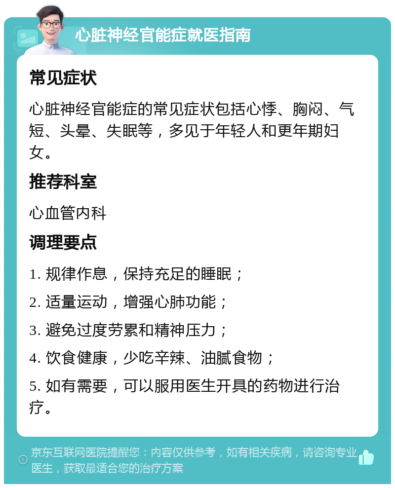 心脏神经官能症就医指南 常见症状 心脏神经官能症的常见症状包括心悸、胸闷、气短、头晕、失眠等，多见于年轻人和更年期妇女。 推荐科室 心血管内科 调理要点 1. 规律作息，保持充足的睡眠； 2. 适量运动，增强心肺功能； 3. 避免过度劳累和精神压力； 4. 饮食健康，少吃辛辣、油腻食物； 5. 如有需要，可以服用医生开具的药物进行治疗。