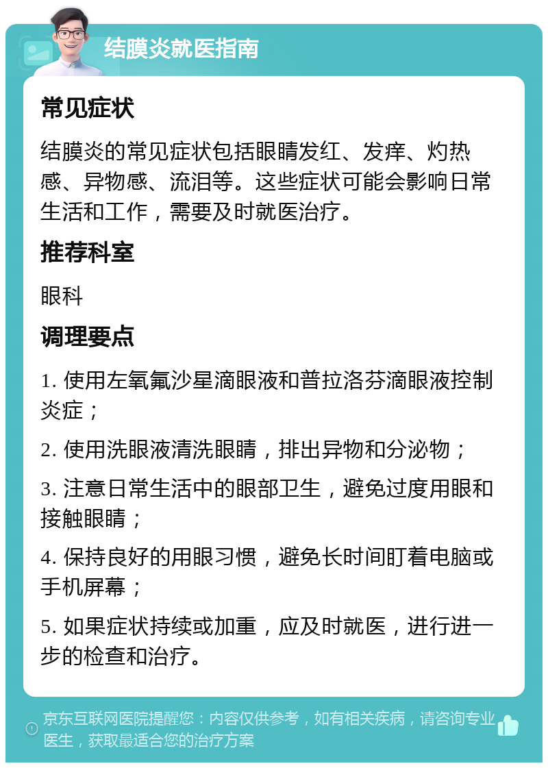 结膜炎就医指南 常见症状 结膜炎的常见症状包括眼睛发红、发痒、灼热感、异物感、流泪等。这些症状可能会影响日常生活和工作，需要及时就医治疗。 推荐科室 眼科 调理要点 1. 使用左氧氟沙星滴眼液和普拉洛芬滴眼液控制炎症； 2. 使用洗眼液清洗眼睛，排出异物和分泌物； 3. 注意日常生活中的眼部卫生，避免过度用眼和接触眼睛； 4. 保持良好的用眼习惯，避免长时间盯着电脑或手机屏幕； 5. 如果症状持续或加重，应及时就医，进行进一步的检查和治疗。