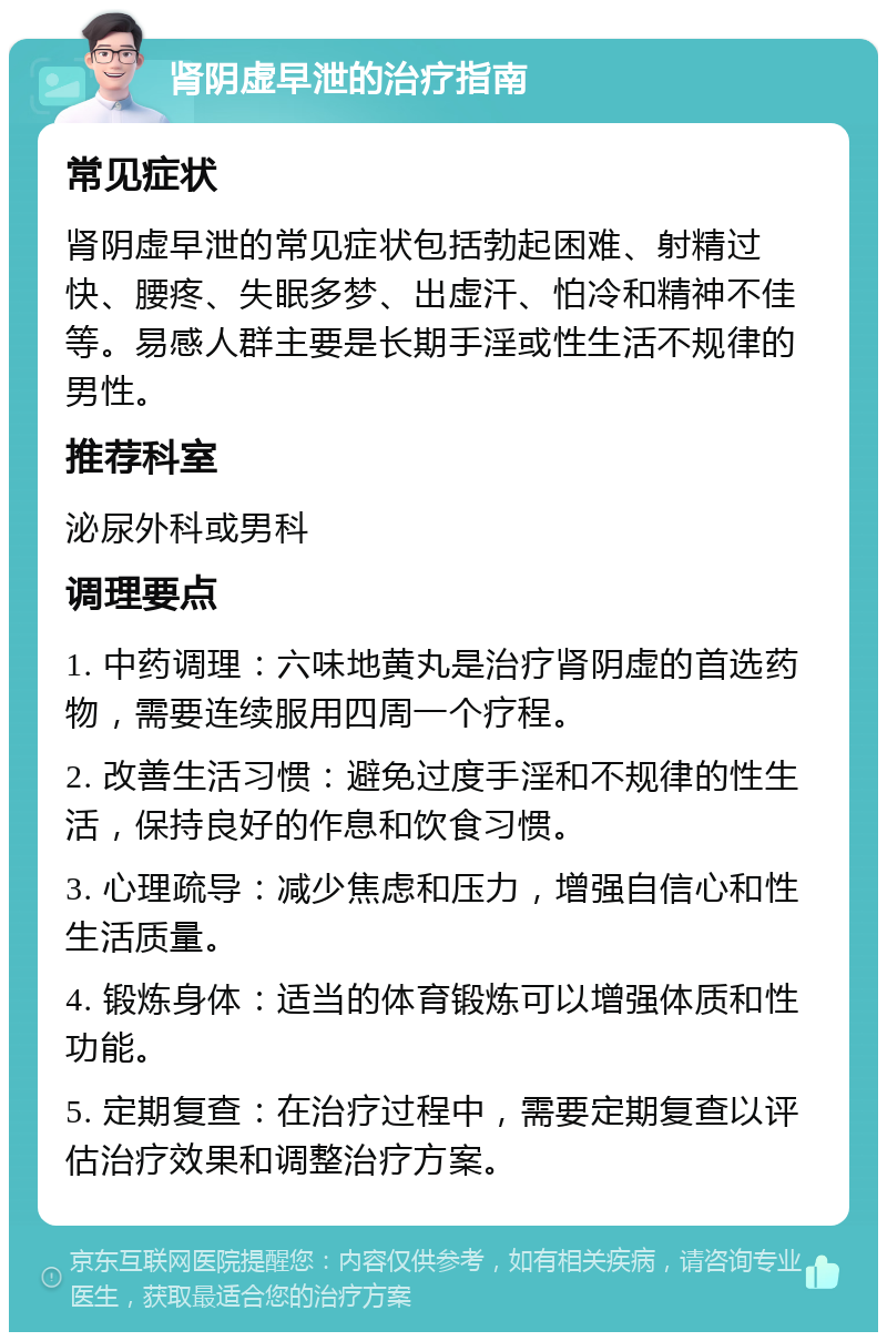 肾阴虚早泄的治疗指南 常见症状 肾阴虚早泄的常见症状包括勃起困难、射精过快、腰疼、失眠多梦、出虚汗、怕冷和精神不佳等。易感人群主要是长期手淫或性生活不规律的男性。 推荐科室 泌尿外科或男科 调理要点 1. 中药调理：六味地黄丸是治疗肾阴虚的首选药物，需要连续服用四周一个疗程。 2. 改善生活习惯：避免过度手淫和不规律的性生活，保持良好的作息和饮食习惯。 3. 心理疏导：减少焦虑和压力，增强自信心和性生活质量。 4. 锻炼身体：适当的体育锻炼可以增强体质和性功能。 5. 定期复查：在治疗过程中，需要定期复查以评估治疗效果和调整治疗方案。