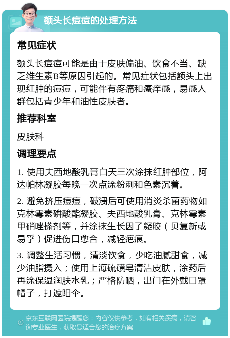 额头长痘痘的处理方法 常见症状 额头长痘痘可能是由于皮肤偏油、饮食不当、缺乏维生素B等原因引起的。常见症状包括额头上出现红肿的痘痘，可能伴有疼痛和瘙痒感，易感人群包括青少年和油性皮肤者。 推荐科室 皮肤科 调理要点 1. 使用夫西地酸乳膏白天三次涂抹红肿部位，阿达帕林凝胶每晚一次点涂粉刺和色素沉着。 2. 避免挤压痘痘，破溃后可使用消炎杀菌药物如克林霉素磷酸酯凝胶、夫西地酸乳膏、克林霉素甲硝唑搽剂等，并涂抹生长因子凝胶（贝复新或易孚）促进伤口愈合，减轻疤痕。 3. 调整生活习惯，清淡饮食，少吃油腻甜食，减少油脂摄入；使用上海硫磺皂清洁皮肤，涂药后再涂保湿润肤水乳；严格防晒，出门在外戴口罩帽子，打遮阳伞。