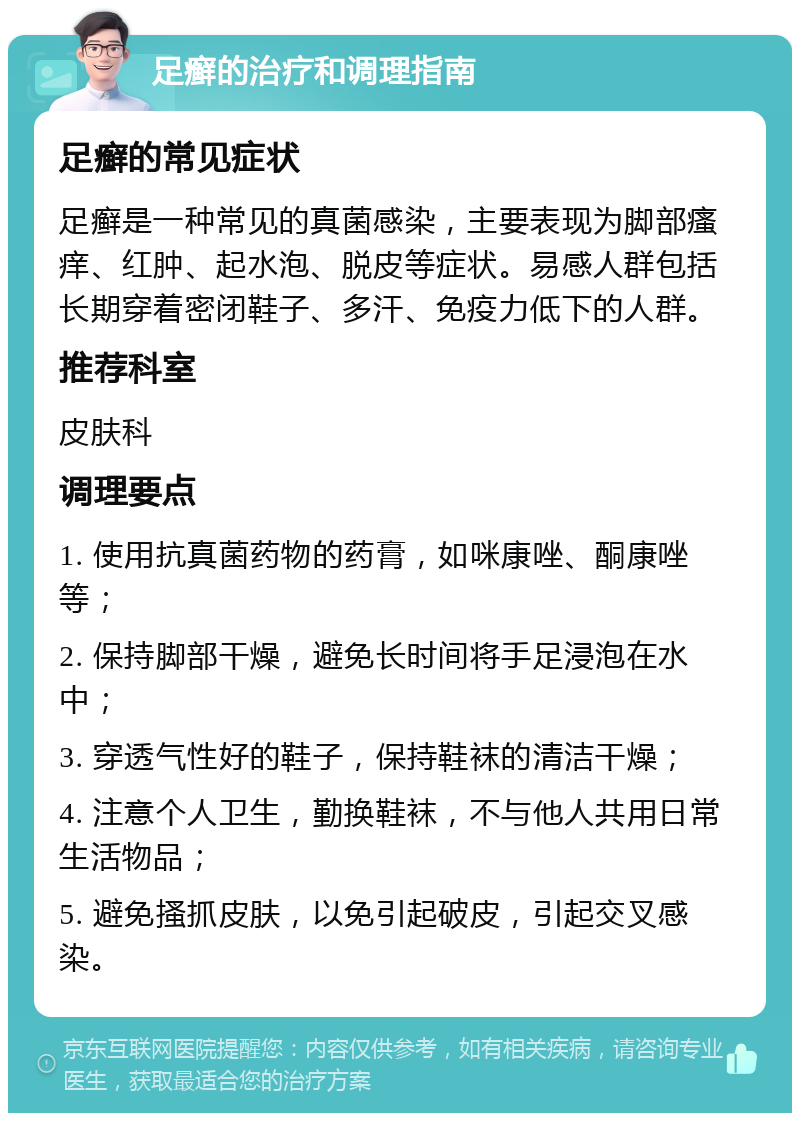 足癣的治疗和调理指南 足癣的常见症状 足癣是一种常见的真菌感染，主要表现为脚部瘙痒、红肿、起水泡、脱皮等症状。易感人群包括长期穿着密闭鞋子、多汗、免疫力低下的人群。 推荐科室 皮肤科 调理要点 1. 使用抗真菌药物的药膏，如咪康唑、酮康唑等； 2. 保持脚部干燥，避免长时间将手足浸泡在水中； 3. 穿透气性好的鞋子，保持鞋袜的清洁干燥； 4. 注意个人卫生，勤换鞋袜，不与他人共用日常生活物品； 5. 避免搔抓皮肤，以免引起破皮，引起交叉感染。